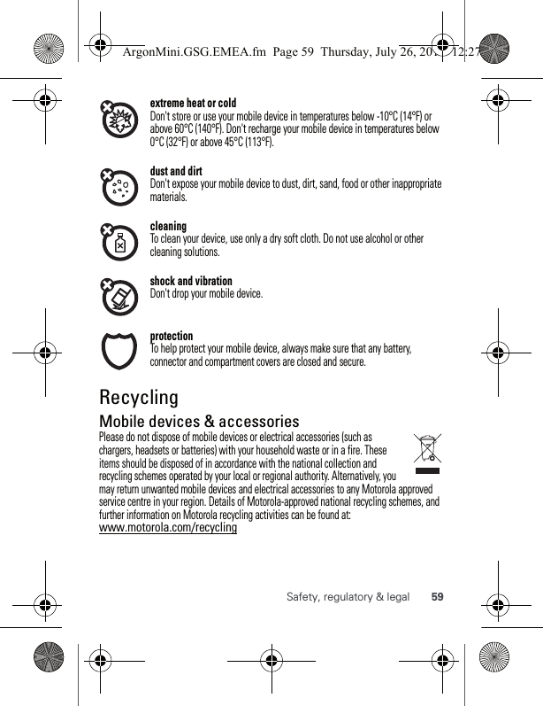 59Safety, regulatory &amp; legalextreme heat or coldDon&apos;t store or use your mobile device in temperatures below -10°C (14°F) or above 60°C (140°F). Don&apos;t recharge your mobile device in temperatures below 0°C (32°F) or above 45°C (113°F).dust and dirtDon&apos;t expose your mobile device to dust, dirt, sand, food or other inappropriate materials.cleaningTo clean your device, use only a dry soft cloth. Do not use alcohol or other cleaning solutions.shock and vibrationDon&apos;t drop your mobile device.protectionTo help protect your mobile device, always make sure that any battery, connector and compartment covers are closed and secure.RecyclingRecyclingMobile devices &amp; accessoriesPlease do not dispose of mobile devices or electrical accessories (such as chargers, headsets or batteries) with your household waste or in a fire. These items should be disposed of in accordance with the national collection and recycling schemes operated by your local or regional authority. Alternatively, you may return unwanted mobile devices and electrical accessories to any Motorola approved service centre in your region. Details of Motorola-approved national recycling schemes, and further information on Motorola recycling activities can be found at: www.motorola.com/recyclingArgonMini.GSG.EMEA.fm  Page 59  Thursday, July 26, 2012  12:27 PM