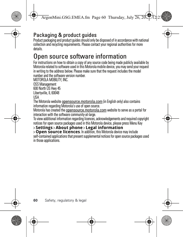 60 Safety, regulatory &amp; legalPackaging &amp; product guidesProduct packaging and product guides should only be disposed of in accordance with national collection and recycling requirements. Please contact your regional authorities for more details.Open source software informationOSS informationFor instructions on how to obtain a copy of any source code being made publicly available by Motorola related to software used in this Motorola mobile device, you may send your request in writing to the address below. Please make sure that the request includes the model number and the software version number.MOTOROLA MOBILITY, INC.OSS Management600 North US Hwy 45Libertyville, IL 60048USAThe Motorola website opensource.motorola.com (in English only) also contains information regarding Motorola&apos;s use of open source.Motorola has created the opensource.motorola.com website to serve as a portal for interaction with the software community-at-large.To view additional information regarding licences, acknowledgements and required copyright notices for open source packages used in this Motorola device, please press Menu Key &gt; Settings &gt; Aboutphone &gt; Legalinformation &gt; Opensourcelicences. In addition, this Motorola device may include self-contained applications that present supplemental notices for open source packages used in those applications.ArgonMini.GSG.EMEA.fm  Page 60  Thursday, July 26, 2012  12:27 PM