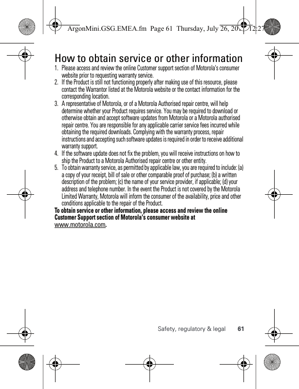 61Safety, regulatory &amp; legalHow to obtain service or other information  1. Please access and review the online Customer support section of Motorola&apos;s consumer website prior to requesting warranty service.2. If the Product is still not functioning properly after making use of this resource, please contact the Warrantor listed at the Motorola website or the contact information for the corresponding location.3. A representative of Motorola, or of a Motorola Authorised repair centre, will help determine whether your Product requires service. You may be required to download or otherwise obtain and accept software updates from Motorola or a Motorola authorised repair centre. You are responsible for any applicable carrier service fees incurred while obtaining the required downloads. Complying with the warranty process, repair instructions and accepting such software updates is required in order to receive additional warranty support.4. If the software update does not fix the problem, you will receive instructions on how to ship the Product to a Motorola Authorised repair centre or other entity.5. To obtain warranty service, as permitted by applicable law, you are required to include: (a) a copy of your receipt, bill of sale or other comparable proof of purchase; (b) a written description of the problem; (c) the name of your service provider, if applicable; (d) your address and telephone number. In the event the Product is not covered by the Motorola Limited Warranty, Motorola will inform the consumer of the availability, price and other conditions applicable to the repair of the Product.To obtain service or other information, please access and review the online Customer Support section of Motorola&apos;s consumer website at www.motorola.com.ArgonMini.GSG.EMEA.fm  Page 61  Thursday, July 26, 2012  12:27 PM