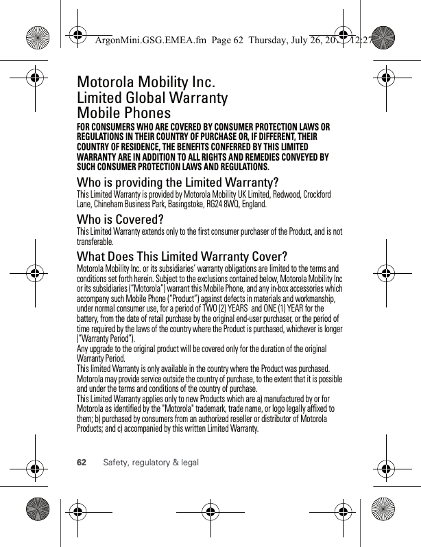 62 Safety, regulatory &amp; legalMotorola Mobility Inc. Limited Global Warranty Mobile PhonesWarrantyFOR CONSUMERS WHO ARE COVERED BY CONSUMER PROTECTION LAWS OR REGULATIONS IN THEIR COUNTRY OF PURCHASE OR, IF DIFFERENT, THEIR COUNTRY OF RESIDENCE, THE BENEFITS CONFERRED BY THIS LIMITED WARRANTY ARE IN ADDITION TO ALL RIGHTS AND REMEDIES CONVEYED BY SUCH CONSUMER PROTECTION LAWS AND REGULATIONS.Who is providing the Limited Warranty?This Limited Warranty is provided by Motorola Mobility UK Limited, Redwood, Crockford Lane, Chineham Business Park, Basingstoke, RG24 8WQ, England.Who is Covered?This Limited Warranty extends only to the first consumer purchaser of the Product, and is not transferable.What Does This Limited Warranty Cover?Motorola Mobility Inc. or its subsidiaries’ warranty obligations are limited to the terms and conditions set forth herein. Subject to the exclusions contained below, Motorola Mobility Inc or its subsidiaries (“Motorola”) warrant this Mobile Phone, and any in-box accessories which accompany such Mobile Phone (“Product”) against defects in materials and workmanship, under normal consumer use, for a period of TWO (2) YEARS  and ONE (1) YEAR for the battery, from the date of retail purchase by the original end-user purchaser, or the period of time required by the laws of the country where the Product is purchased, whichever is longer (“Warranty Period”). Any upgrade to the original product will be covered only for the duration of the original Warranty Period.This limited Warranty is only available in the country where the Product was purchased. Motorola may provide service outside the country of purchase, to the extent that it is possible and under the terms and conditions of the country of purchase.This Limited Warranty applies only to new Products which are a) manufactured by or for Motorola as identified by the &quot;Motorola&quot; trademark, trade name, or logo legally affixed to them; b) purchased by consumers from an authorized reseller or distributor of Motorola Products; and c) accompanied by this written Limited Warranty.ArgonMini.GSG.EMEA.fm  Page 62  Thursday, July 26, 2012  12:27 PM