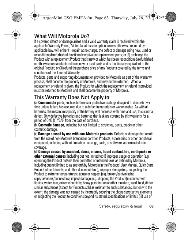 63Safety, regulatory &amp; legalWhat Will Motorola Do? If a covered defect or damage arises and a valid warranty claim is received within the applicable Warranty Period, Motorola, at its sole option, unless otherwise required by applicable law, will either (1) repair, at no charge, the defect or damage using new, used or reconditioned/refurbished functionally equivalent replacement parts; or (2) exchange the Product with a replacement Product that is new or which has been reconditioned/refurbished or otherwise remanufactured from new or used parts and is functionally equivalent to the original Product; or (3) refund the purchase price of any Products covered by the terms and conditions of this Limited Warranty.Products, parts and supporting documentation provided to Motorola as part of the warranty process, shall become the property of Motorola, and may not be returned.  When a replacement or refund is given, the Product for which the replacement or refund is provided must be returned to Motorola and shall become the property of Motorola.This Warranty Does Not Apply to:(a) Consumable parts, such as batteries or protective coatings designed to diminish over time unless failure has occurred due to a defect in materials or workmanship. As with all batteries, the maximum capacity of the battery will decrease with time and use; this is not a defect. Only defective batteries and batteries that leak are covered by this warranty for a period of ONE (1) YEAR from the date of purchase. (b) Cosmetic damage, including but not limited to scratches, dents, cracks or other cosmetic damage.(c) Damage caused by use with non-Motorola products. Defects or damage that result from the use of non-Motorola branded or certified Products, accessories or other peripheral equipment, including without limitation housings, parts, or software, are excluded from coverage.(d) Damage caused by accident, abuse, misuse, liquid contact, fire, earthquake or other external causes; including but not limited to: (i) improper usage or operation (e.g. operating the Product outside their permitted or intended uses as defined by Motorola, including but not limited to as set forth by Motorola in the Products&apos; User Manual, Quick Start Guide, Online Tutorials, and other documentation), improper storage (e.g. subjecting the Product to extreme temperatures), abuse or neglect (e.g. broken/bent/missing clips/fasteners/connectors); impact damage (e.g. dropping the Product) (ii) contact with liquids, water, rain, extreme humidity, heavy perspiration or other moisture; sand, food, dirt or similar substances (except for Products sold as resistant to such substances, but only to the extent  the damage was not caused by incorrectly securing the phone&apos;s protective elements or subjecting the Product to conditions beyond its stated specifications or limits); (iii) use of ArgonMini.GSG.EMEA.fm  Page 63  Thursday, July 26, 2012  12:27 PM