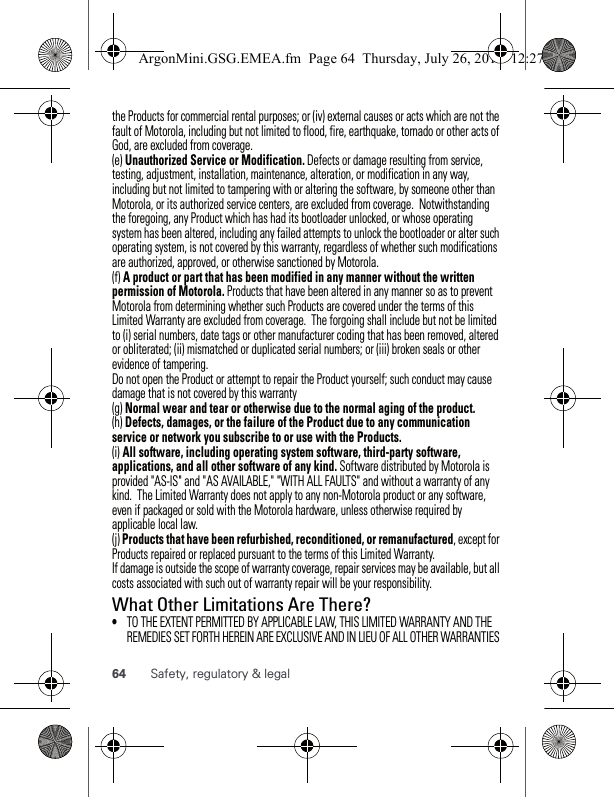 64 Safety, regulatory &amp; legalthe Products for commercial rental purposes; or (iv) external causes or acts which are not the fault of Motorola, including but not limited to flood, fire, earthquake, tornado or other acts of God, are excluded from coverage.(e) Unauthorized Service or Modification. Defects or damage resulting from service, testing, adjustment, installation, maintenance, alteration, or modification in any way, including but not limited to tampering with or altering the software, by someone other than Motorola, or its authorized service centers, are excluded from coverage.  Notwithstanding the foregoing, any Product which has had its bootloader unlocked, or whose operating system has been altered, including any failed attempts to unlock the bootloader or alter such operating system, is not covered by this warranty, regardless of whether such modifications are authorized, approved, or otherwise sanctioned by Motorola.(f) A product or part that has been modified in any manner without the written permission of Motorola. Products that have been altered in any manner so as to prevent Motorola from determining whether such Products are covered under the terms of this Limited Warranty are excluded from coverage.  The forgoing shall include but not be limited to (i) serial numbers, date tags or other manufacturer coding that has been removed, altered or obliterated; (ii) mismatched or duplicated serial numbers; or (iii) broken seals or other evidence of tampering.Do not open the Product or attempt to repair the Product yourself; such conduct may cause damage that is not covered by this warranty(g) Normal wear and tear or otherwise due to the normal aging of the product.(h) Defects, damages, or the failure of the Product due to any communication service or network you subscribe to or use with the Products.(i) All software, including operating system software, third-party software, applications, and all other software of any kind. Software distributed by Motorola is provided &quot;AS-IS&quot; and &quot;AS AVAILABLE,&quot; &quot;WITH ALL FAULTS&quot; and without a warranty of any kind.  The Limited Warranty does not apply to any non-Motorola product or any software, even if packaged or sold with the Motorola hardware, unless otherwise required by applicable local law.(j) Products that have been refurbished, reconditioned, or remanufactured, except for Products repaired or replaced pursuant to the terms of this Limited Warranty.If damage is outside the scope of warranty coverage, repair services may be available, but all costs associated with such out of warranty repair will be your responsibility.What Other Limitations Are There?•TO THE EXTENT PERMITTED BY APPLICABLE LAW, THIS LIMITED WARRANTY AND THE REMEDIES SET FORTH HEREIN ARE EXCLUSIVE AND IN LIEU OF ALL OTHER WARRANTIES ArgonMini.GSG.EMEA.fm  Page 64  Thursday, July 26, 2012  12:27 PM