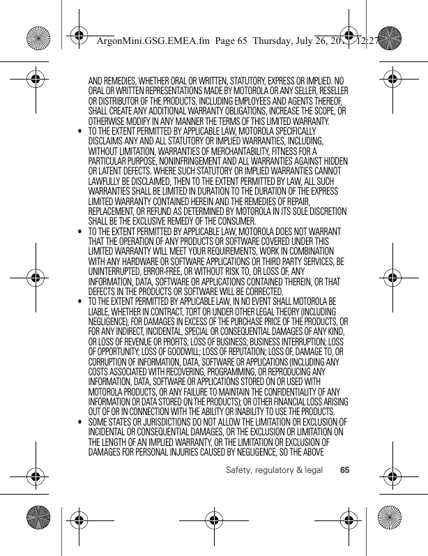 65Safety, regulatory &amp; legalAND REMEDIES, WHETHER ORAL OR WRITTEN, STATUTORY, EXPRESS OR IMPLIED. NO ORAL OR WRITTEN REPRESENTATIONS MADE BY MOTOROLA OR ANY SELLER, RESELLER OR DISTRIBUTOR OF THE PRODUCTS, INCLUDING EMPLOYEES AND AGENTS THEREOF, SHALL CREATE ANY ADDITIONAL WARRANTY OBLIGATIONS, INCREASE THE SCOPE, OR OTHERWISE MODIFY IN ANY MANNER THE TERMS OF THIS LIMITED WARRANTY.•TO THE EXTENT PERMITTED BY APPLICABLE LAW, MOTOROLA SPECIFICALLY DISCLAIMS ANY AND ALL STATUTORY OR IMPLIED WARRANTIES, INCLUDING, WITHOUT LIMITATION, WARRANTIES OF MERCHANTABILITY, FITNESS FOR A PARTICULAR PURPOSE, NONINFRINGEMENT AND ALL WARRANTIES AGAINST HIDDEN OR LATENT DEFECTS. WHERE SUCH STATUTORY OR IMPLIED WARRANTIES CANNOT LAWFULLY BE DISCLAIMED, THEN TO THE EXTENT PERMITTED BY LAW, ALL SUCH WARRANTIES SHALL BE LIMITED IN DURATION TO THE DURATION OF THE EXPRESS LIMITED WARRANTY CONTAINED HEREIN AND THE REMEDIES OF REPAIR, REPLACEMENT, OR REFUND AS DETERMINED BY MOTOROLA IN ITS SOLE DISCRETION SHALL BE THE EXCLUSIVE REMEDY OF THE CONSUMER.•TO THE EXTENT PERMITTED BY APPLICABLE LAW, MOTOROLA DOES NOT WARRANT THAT THE OPERATION OF ANY PRODUCTS OR SOFTWARE COVERED UNDER THIS LIMITED WARRANTY WILL MEET YOUR REQUIREMENTS, WORK IN COMBINATION WITH ANY HARDWARE OR SOFTWARE APPLICATIONS OR THIRD PARTY SERVICES, BE UNINTERRUPTED, ERROR-FREE, OR WITHOUT RISK TO, OR LOSS OF, ANY INFORMATION, DATA, SOFTWARE OR APPLICATIONS CONTAINED THEREIN, OR THAT DEFECTS IN THE PRODUCTS OR SOFTWARE WILL BE CORRECTED.•TO THE EXTENT PERMITTED BY APPLICABLE LAW, IN NO EVENT SHALL MOTOROLA BE LIABLE, WHETHER IN CONTRACT, TORT OR UNDER OTHER LEGAL THEORY (INCLUDING NEGLIGENCE), FOR DAMAGES IN EXCESS OF THE PURCHASE PRICE OF THE PRODUCTS, OR FOR ANY INDIRECT, INCIDENTAL, SPECIAL OR CONSEQUENTIAL DAMAGES OF ANY KIND, OR LOSS OF REVENUE OR PROFITS; LOSS OF BUSINESS; BUSINESS INTERRUPTION; LOSS OF OPPORTUNITY; LOSS OF GOODWILL; LOSS OF REPUTATION; LOSS OF, DAMAGE TO, OR CORRUPTION OF INFORMATION, DATA, SOFTWARE OR APPLICATIONS (INCLUDING ANY COSTS ASSOCIATED WITH RECOVERING, PROGRAMMING, OR REPRODUCING ANY INFORMATION, DATA, SOFTWARE OR APPLICATIONS STORED ON OR USED WITH MOTOROLA PRODUCTS, OR ANY FAILURE TO MAINTAIN THE CONFIDENTIALITY OF ANY INFORMATION OR DATA STORED ON THE PRODUCTS); OR OTHER FINANCIAL LOSS ARISING OUT OF OR IN CONNECTION WITH THE ABILITY OR INABILITY TO USE THE PRODUCTS.•SOME STATES OR JURISDICTIONS DO NOT ALLOW THE LIMITATION OR EXCLUSION OF INCIDENTAL OR CONSEQUENTIAL DAMAGES, OR THE EXCLUSION OR LIMITATION ON THE LENGTH OF AN IMPLIED WARRANTY, OR THE LIMITATION OR EXCLUSION OF DAMAGES FOR PERSONAL INJURIES CAUSED BY NEGLIGENCE, SO THE ABOVE ArgonMini.GSG.EMEA.fm  Page 65  Thursday, July 26, 2012  12:27 PM