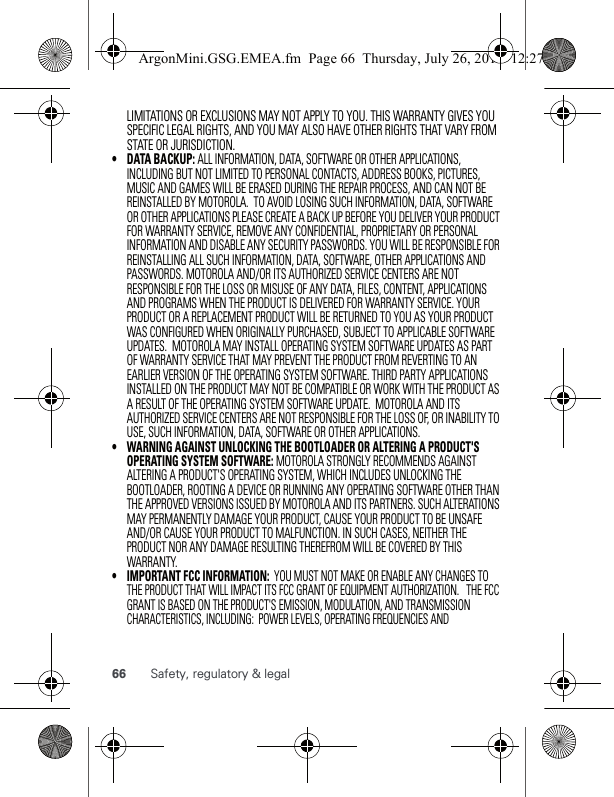 66 Safety, regulatory &amp; legalLIMITATIONS OR EXCLUSIONS MAY NOT APPLY TO YOU. THIS WARRANTY GIVES YOU SPECIFIC LEGAL RIGHTS, AND YOU MAY ALSO HAVE OTHER RIGHTS THAT VARY FROM  STATE OR JURISDICTION.• DATA BACKUP: ALL INFORMATION, DATA, SOFTWARE OR OTHER APPLICATIONS, INCLUDING BUT NOT LIMITED TO PERSONAL CONTACTS, ADDRESS BOOKS, PICTURES, MUSIC AND GAMES WILL BE ERASED DURING THE REPAIR PROCESS, AND CAN NOT BE REINSTALLED BY MOTOROLA.  TO AVOID LOSING SUCH INFORMATION, DATA, SOFTWARE OR OTHER APPLICATIONS PLEASE CREATE A BACK UP BEFORE YOU DELIVER YOUR PRODUCT FOR WARRANTY SERVICE, REMOVE ANY CONFIDENTIAL, PROPRIETARY OR PERSONAL INFORMATION AND DISABLE ANY SECURITY PASSWORDS. YOU WILL BE RESPONSIBLE FOR REINSTALLING ALL SUCH INFORMATION, DATA, SOFTWARE, OTHER APPLICATIONS AND PASSWORDS. MOTOROLA AND/OR ITS AUTHORIZED SERVICE CENTERS ARE NOT RESPONSIBLE FOR THE LOSS OR MISUSE OF ANY DATA, FILES, CONTENT, APPLICATIONS AND PROGRAMS WHEN THE PRODUCT IS DELIVERED FOR WARRANTY SERVICE. YOUR PRODUCT OR A REPLACEMENT PRODUCT WILL BE RETURNED TO YOU AS YOUR PRODUCT WAS CONFIGURED WHEN ORIGINALLY PURCHASED, SUBJECT TO APPLICABLE SOFTWARE UPDATES.  MOTOROLA MAY INSTALL OPERATING SYSTEM SOFTWARE UPDATES AS PART OF WARRANTY SERVICE THAT MAY PREVENT THE PRODUCT FROM REVERTING TO AN EARLIER VERSION OF THE OPERATING SYSTEM SOFTWARE. THIRD PARTY APPLICATIONS INSTALLED ON THE PRODUCT MAY NOT BE COMPATIBLE OR WORK WITH THE PRODUCT AS A RESULT OF THE OPERATING SYSTEM SOFTWARE UPDATE.  MOTOROLA AND ITS AUTHORIZED SERVICE CENTERS ARE NOT RESPONSIBLE FOR THE LOSS OF, OR INABILITY TO USE, SUCH INFORMATION, DATA, SOFTWARE OR OTHER APPLICATIONS.•WARNING AGAINST UNLOCKING THE BOOTLOADER OR ALTERING A PRODUCT&apos;S OPERATING SYSTEM SOFTWARE: MOTOROLA STRONGLY RECOMMENDS AGAINST ALTERING A PRODUCT&apos;S OPERATING SYSTEM, WHICH INCLUDES UNLOCKING THE BOOTLOADER, ROOTING A DEVICE OR RUNNING ANY OPERATING SOFTWARE OTHER THAN THE APPROVED VERSIONS ISSUED BY MOTOROLA AND ITS PARTNERS. SUCH ALTERATIONS MAY PERMANENTLY DAMAGE YOUR PRODUCT, CAUSE YOUR PRODUCT TO BE UNSAFE AND/OR CAUSE YOUR PRODUCT TO MALFUNCTION. IN SUCH CASES, NEITHER THE PRODUCT NOR ANY DAMAGE RESULTING THEREFROM WILL BE COVERED BY THIS WARRANTY.• IMPORTANT FCC INFORMATION:  YOU MUST NOT MAKE OR ENABLE ANY CHANGES TO THE PRODUCT THAT WILL IMPACT ITS FCC GRANT OF EQUIPMENT AUTHORIZATION.   THE FCC GRANT IS BASED ON THE PRODUCT&apos;S EMISSION, MODULATION, AND TRANSMISSION CHARACTERISTICS, INCLUDING:  POWER LEVELS, OPERATING FREQUENCIES AND ArgonMini.GSG.EMEA.fm  Page 66  Thursday, July 26, 2012  12:27 PM