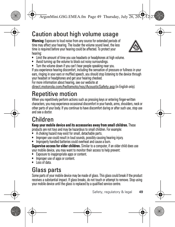 49Safety, regulatory &amp; legalCaution about high volume usageWarning: Exposure to loud noise from any source for extended periods of time may affect your hearing. The louder the volume sound level, the less time is required before your hearing could be affected. To protect your hearing:•Limit the amount of time you use headsets or headphones at high volume.•Avoid turning up the volume to block out noisy surroundings.•Turn the volume down if you can&apos;t hear people speaking near you.If you experience hearing discomfort, including the sensation of pressure or fullness in your ears, ringing in your ears or muffled speech, you should stop listening to the device through your headset or headphones and get your hearing checked.For more information about hearing, see our website at direct.motorola.com/hellomoto/nss/AcousticSafety.asp (in English only).Repetitive motionWhen you repetitively perform actions such as pressing keys or entering finger-written characters, you may experience occasional discomfort in your hands, arms, shoulders, neck or other parts of your body. If you continue to have discomfort during or after such use, stop use and see a doctor.ChildrenKeep your mobile device and its accessories away from small children. These products are not toys and may be hazardous to small children. For example:•A choking hazard may exist for small, detachable parts.•Improper use could result in loud sounds, possibly causing hearing injury.•Improperly handled batteries could overheat and cause a burn.Supervise access for older children. Similar to a computer, if an older child does use your mobile device, you may want to monitor their access to help prevent:•Exposure to inappropriate apps or content.•Improper use of apps or content.•Loss of data.Glass partsSome parts of your mobile device may be made of glass. This glass could break if the product receives a substantial impact. If glass breaks, do not touch or attempt to remove. Stop using your mobile device until the glass is replaced by a qualified service centre.ArgonMini.GSG.EMEA.fm  Page 49  Thursday, July 26, 2012  12:27 PM