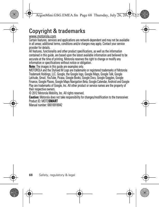 68 Safety, regulatory &amp; legal Copyright &amp; trademarkswww.motorola.comCertain features, services and applications are network-dependent and may not be available in all areas; additional terms, conditions and/or charges may apply. Contact your service provider for details.All features, functionality and other product specifications, as well as the information contained in this guide, are based upon the latest available information and believed to be accurate at the time of printing. Motorola reserves the right to change or modify any information or specifications without notice or obligation.Note: The images in this guide are examples only.MOTOROLA and the Stylised M Logo are trademarks or registered trademarks of Motorola Trademark Holdings, LLC. Google, the Google logo, Google Maps, Google Talk, Google Latitude, Gmail, YouTube, Picasa, Google Books, Google Docs, Google Goggles, Google Finance, Google Places, Google Maps Navigation Beta, Google Calendar, Android and Google Play are trademarks of Google, Inc. All other product or service names are the property of their respective owners.© 2012 Motorola Mobility, Inc. All rights reserved.Caution: Motorola does not take responsibility for changes/modification to the transceiver.Product ID: MOTOSMARTManual number: 68016918042ArgonMini.GSG.EMEA.fm  Page 68  Thursday, July 26, 2012  12:27 PM