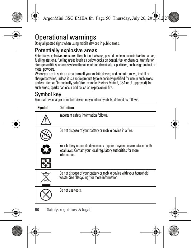 50 Safety, regulatory &amp; legalOperational warningsObey all posted signs when using mobile devices in public areas.Potentially explosive areasPotentially explosive areas are often, but not always, posted and can include blasting areas, fuelling stations, fuelling areas (such as below decks on boats), fuel or chemical transfer or storage facilities, or areas where the air contains chemicals or particles, such as grain dust or metal powders.When you are in such an area, turn off your mobile device, and do not remove, install or charge batteries, unless it is a radio product type especially qualified for use in such areas and certified as &quot;Intrinsically safe&quot; (for example, Factory Mutual, CSA or UL approved). In such areas, sparks can occur and cause an explosion or fire.Symbol keyYour battery, charger or mobile device may contain symbols, defined as follows:Symbol DefinitionImportant safety information follows.Do not dispose of your battery or mobile device in a fire.Your battery or mobile device may require recycling in accordance with local laws. Contact your local regulatory authorities for more information.Do not dispose of your battery or mobile device with your household waste. See &quot;Recycling&quot; for more information.Do not use tools.032374o032376o032375oArgonMini.GSG.EMEA.fm  Page 50  Thursday, July 26, 2012  12:27 PM