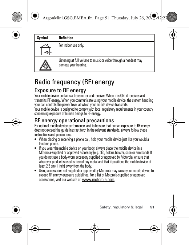 51Safety, regulatory &amp; legalRadio frequency (RF) energyExposure to RF energyYour mobile device contains a transmitter and receiver. When it is ON, it receives and transmits RF energy. When you communicate using your mobile device, the system handling your call controls the power level at which your mobile device transmits.Your mobile device is designed to comply with local regulatory requirements in your country concerning exposure of human beings to RF energy.RF energy operational precautionsFor optimal mobile device performance, and to be sure that human exposure to RF energy does not exceed the guidelines set forth in the relevant standards, always follow these instructions and precautions:•When placing or receiving a phone call, hold your mobile device just like you would a landline phone.•If you wear the mobile device on your body, always place the mobile device in a Motorola-supplied or approved accessory (e.g. clip, holder, holster, case or arm band). If you do not use a body-worn accessory supplied or approved by Motorola, ensure that whatever product is used is free of any metal and that it positions the mobile device at least 2.5 cm (1 inch) away from the body.•Using accessories not supplied or approved by Motorola may cause your mobile device to exceed RF energy exposure guidelines. For a list of Motorola-supplied or approved accessories, visit our website at: www.motorola.com.For indoor use only.Listening at full volume to music or voice through a headset may damage your hearing.Symbol DefinitionArgonMini.GSG.EMEA.fm  Page 51  Thursday, July 26, 2012  12:27 PM