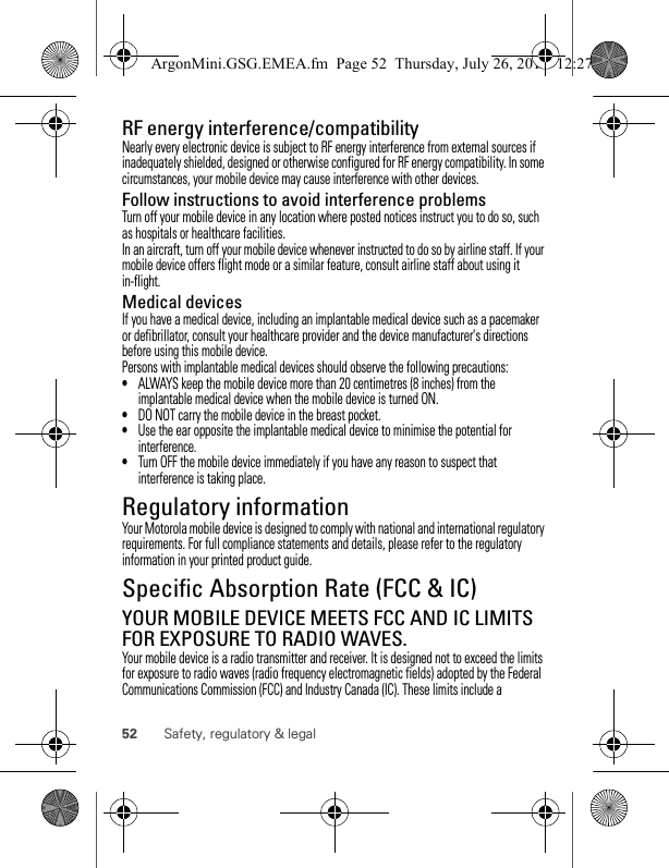 52 Safety, regulatory &amp; legalRF energy interference/compatibilityNearly every electronic device is subject to RF energy interference from external sources if inadequately shielded, designed or otherwise configured for RF energy compatibility. In some circumstances, your mobile device may cause interference with other devices.Follow instructions to avoid interference problemsTurn off your mobile device in any location where posted notices instruct you to do so, such as hospitals or healthcare facilities.In an aircraft, turn off your mobile device whenever instructed to do so by airline staff. If your mobile device offers flight mode or a similar feature, consult airline staff about using it in-flight.Medical devicesIf you have a medical device, including an implantable medical device such as a pacemaker or defibrillator, consult your healthcare provider and the device manufacturer&apos;s directions before using this mobile device.Persons with implantable medical devices should observe the following precautions:•ALWAYS keep the mobile device more than 20 centimetres (8 inches) from the implantable medical device when the mobile device is turned ON.•DO NOT carry the mobile device in the breast pocket.•Use the ear opposite the implantable medical device to minimise the potential for interference.•Turn OFF the mobile device immediately if you have any reason to suspect that interference is taking place.Regulatory informationYour Motorola mobile device is designed to comply with national and international regulatory requirements. For full compliance statements and details, please refer to the regulatory information in your printed product guide.Specific Absorption Rate (FCC &amp; IC)SAR (FCC &amp; IC)YOUR MOBILE DEVICE MEETS FCC AND IC LIMITS FOR EXPOSURE TO RADIO WAVES.Your mobile device is a radio transmitter and receiver. It is designed not to exceed the limits for exposure to radio waves (radio frequency electromagnetic fields) adopted by the Federal Communications Commission (FCC) and Industry Canada (IC). These limits include a ArgonMini.GSG.EMEA.fm  Page 52  Thursday, July 26, 2012  12:27 PM