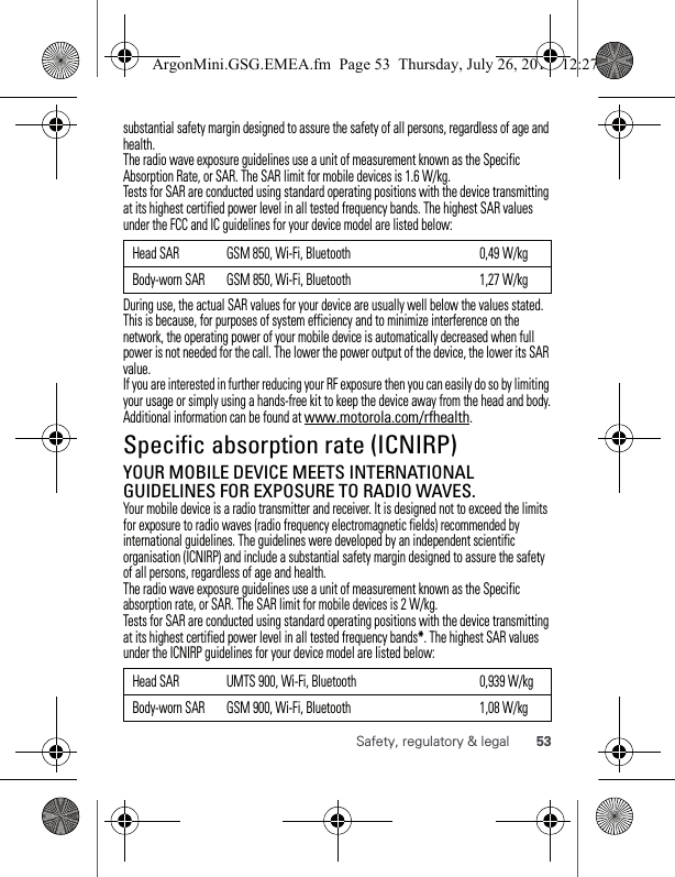 53Safety, regulatory &amp; legalsubstantial safety margin designed to assure the safety of all persons, regardless of age and health.The radio wave exposure guidelines use a unit of measurement known as the Specific Absorption Rate, or SAR. The SAR limit for mobile devices is 1.6 W/kg.Tests for SAR are conducted using standard operating positions with the device transmitting at its highest certified power level in all tested frequency bands. The highest SAR values under the FCC and IC guidelines for your device model are listed below:During use, the actual SAR values for your device are usually well below the values stated. This is because, for purposes of system efficiency and to minimize interference on the network, the operating power of your mobile device is automatically decreased when full power is not needed for the call. The lower the power output of the device, the lower its SAR value.If you are interested in further reducing your RF exposure then you can easily do so by limiting your usage or simply using a hands-free kit to keep the device away from the head and body.Additional information can be found at www.motorola.com/rfhealth.Specific absorption rate (ICNIRP)SAR (ICNIRP)YOUR MOBILE DEVICE MEETS INTERNATIONAL GUIDELINES FOR EXPOSURE TO RADIO WAVES.Your mobile device is a radio transmitter and receiver. It is designed not to exceed the limits for exposure to radio waves (radio frequency electromagnetic fields) recommended by international guidelines. The guidelines were developed by an independent scientific organisation (ICNIRP) and include a substantial safety margin designed to assure the safety of all persons, regardless of age and health.The radio wave exposure guidelines use a unit of measurement known as the Specific absorption rate, or SAR. The SAR limit for mobile devices is 2 W/kg.Tests for SAR are conducted using standard operating positions with the device transmitting at its highest certified power level in all tested frequency bands*. The highest SAR values under the ICNIRP guidelines for your device model are listed below:Head SAR GSM 850, Wi-Fi, Bluetooth 0,49 W/kgBody-worn SAR GSM 850, Wi-Fi, Bluetooth 1,27 W/kgHead SAR UMTS 900, Wi-Fi, Bluetooth 0,939 W/kgBody-worn SAR GSM 900, Wi-Fi, Bluetooth 1,08 W/kgArgonMini.GSG.EMEA.fm  Page 53  Thursday, July 26, 2012  12:27 PM