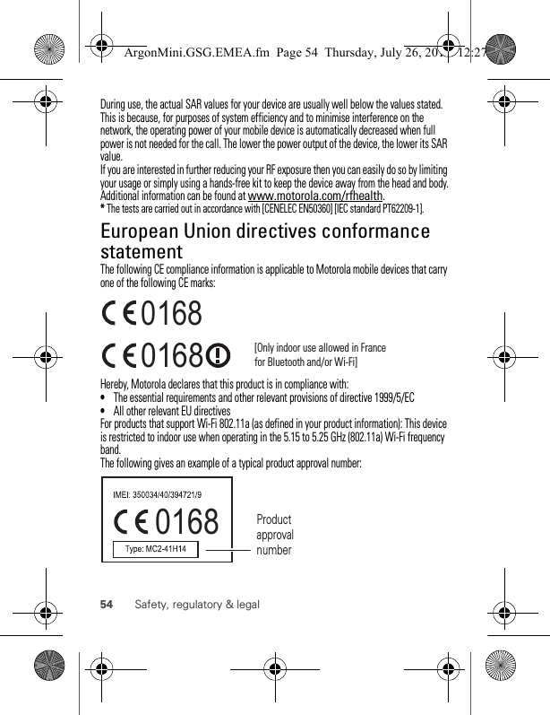 54 Safety, regulatory &amp; legalDuring use, the actual SAR values for your device are usually well below the values stated. This is because, for purposes of system efficiency and to minimise interference on the network, the operating power of your mobile device is automatically decreased when full power is not needed for the call. The lower the power output of the device, the lower its SAR value.If you are interested in further reducing your RF exposure then you can easily do so by limiting your usage or simply using a hands-free kit to keep the device away from the head and body.Additional information can be found at www.motorola.com/rfhealth.* The tests are carried out in accordance with [CENELEC EN50360] [IEC standard PT62209-1].European Union directives conformance statementEU conformanceThe following CE compliance information is applicable to Motorola mobile devices that carry one of the following CE marks:Hereby, Motorola declares that this product is in compliance with:•The essential requirements and other relevant provisions of directive 1999/5/EC•All other relevant EU directivesFor products that support Wi-Fi 802.11a (as defined in your product information): This device is restricted to indoor use when operating in the 5.15 to 5.25 GHz (802.11a) Wi-Fi frequency band.The following gives an example of a typical product approval number:0168 [Only indoor use allowed in France for Bluetooth and/or Wi-Fi]01680168 Product approval numberArgonMini.GSG.EMEA.fm  Page 54  Thursday, July 26, 2012  12:27 PM