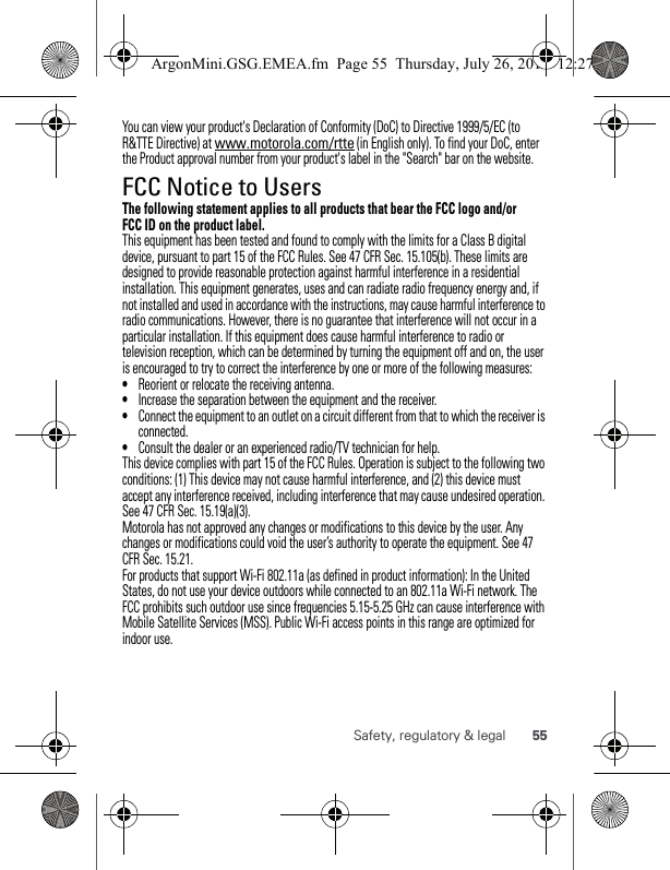 55Safety, regulatory &amp; legalYou can view your product&apos;s Declaration of Conformity (DoC) to Directive 1999/5/EC (to R&amp;TTE Directive) at www.motorola.com/rtte (in English only). To find your DoC, enter the Product approval number from your product&apos;s label in the &quot;Search&quot; bar on the website.FCC Notice to UsersFCC NoticeThe following statement applies to all products that bear the FCC logo and/or FCC ID on the product label.This equipment has been tested and found to comply with the limits for a Class B digital device, pursuant to part 15 of the FCC Rules. See 47 CFR Sec. 15.105(b). These limits are designed to provide reasonable protection against harmful interference in a residential installation. This equipment generates, uses and can radiate radio frequency energy and, if not installed and used in accordance with the instructions, may cause harmful interference to radio communications. However, there is no guarantee that interference will not occur in a particular installation. If this equipment does cause harmful interference to radio or television reception, which can be determined by turning the equipment off and on, the user is encouraged to try to correct the interference by one or more of the following measures:•Reorient or relocate the receiving antenna.•Increase the separation between the equipment and the receiver.•Connect the equipment to an outlet on a circuit different from that to which the receiver is connected.•Consult the dealer or an experienced radio/TV technician for help.This device complies with part 15 of the FCC Rules. Operation is subject to the following two conditions: (1) This device may not cause harmful interference, and (2) this device must accept any interference received, including interference that may cause undesired operation. See 47 CFR Sec. 15.19(a)(3).Motorola has not approved any changes or modifications to this device by the user. Any changes or modifications could void the user’s authority to operate the equipment. See 47 CFR Sec. 15.21.For products that support Wi-Fi 802.11a (as defined in product information): In the United States, do not use your device outdoors while connected to an 802.11a Wi-Fi network. The FCC prohibits such outdoor use since frequencies 5.15-5.25 GHz can cause interference with Mobile Satellite Services (MSS). Public Wi-Fi access points in this range are optimized for indoor use.ArgonMini.GSG.EMEA.fm  Page 55  Thursday, July 26, 2012  12:27 PM
