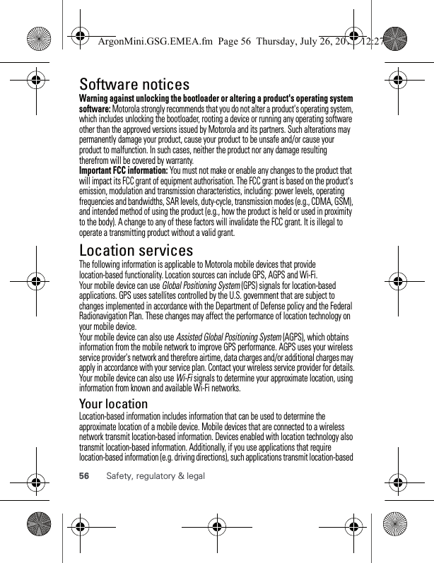 56 Safety, regulatory &amp; legalSoftware noticesSoftware copyright n oticeWarning against unlocking the bootloader or altering a product&apos;s operating system software: Motorola strongly recommends that you do not alter a product&apos;s operating system, which includes unlocking the bootloader, rooting a device or running any operating software other than the approved versions issued by Motorola and its partners. Such alterations may permanently damage your product, cause your product to be unsafe and/or cause your product to malfunction. In such cases, neither the product nor any damage resulting therefrom will be covered by warranty.Important FCC information: You must not make or enable any changes to the product that will impact its FCC grant of equipment authorisation. The FCC grant is based on the product&apos;s emission, modulation and transmission characteristics, including: power levels, operating frequencies and bandwidths, SAR levels, duty-cycle, transmission modes (e.g., CDMA, GSM), and intended method of using the product (e.g., how the product is held or used in proximity to the body). A change to any of these factors will invalidate the FCC grant. It is illegal to operate a transmitting product without a valid grant.Location servicesGPS &amp; AGPSThe following information is applicable to Motorola mobile devices that provide location-based functionality. Location sources can include GPS, AGPS and Wi-Fi.Your mobile device can use Global Positioning System (GPS) signals for location-based applications. GPS uses satellites controlled by the U.S. government that are subject to changes implemented in accordance with the Department of Defense policy and the Federal Radionavigation Plan. These changes may affect the performance of location technology on your mobile device.Your mobile device can also use Assisted Global Positioning System (AGPS), which obtains information from the mobile network to improve GPS performance. AGPS uses your wireless service provider&apos;s network and therefore airtime, data charges and/or additional charges may apply in accordance with your service plan. Contact your wireless service provider for details.Your mobile device can also use Wi-Fi signals to determine your approximate location, using information from known and available Wi-Fi networks.Your locationLocation-based information includes information that can be used to determine the approximate location of a mobile device. Mobile devices that are connected to a wireless network transmit location-based information. Devices enabled with location technology also transmit location-based information. Additionally, if you use applications that require location-based information (e.g. driving directions), such applications transmit location-based ArgonMini.GSG.EMEA.fm  Page 56  Thursday, July 26, 2012  12:27 PM