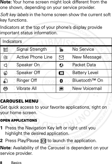 8BasicsNote: Your home screen might look different from the one shown, depending on your service provider.Soft key labels in the home screen show the current soft key functions.Indicators at the top of your phone’s display provide important status information.Carousel menuGet quick access to your favorite applications, right on your home screen.Open applications  1Press the Navigation Key left or right until you highlight the desired application.2Press Play/Pause  to launch the application.Note: Availability of the Carousel is dependent on your service provider.IndicatorsSignal Strength No ServiceActive Phone Line New MessageSpeaker On Packet DataSpeaker Off Battery LevelRinger Off Bluetooth™ OnVibrate All New Voicemail07/20/2012 FCC