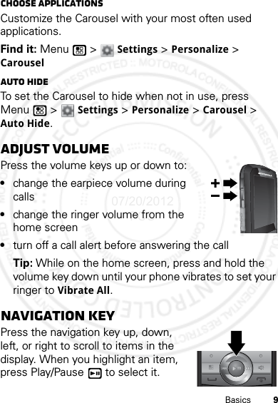 9BasicsChoose applicationsCustomize the Carousel with your most often used applications.Find it: Menu  &gt; Settings &gt; Personalize &gt; CarouselAuto hideTo set the Carousel to hide when not in use, press Menu  &gt; Settings &gt; Personalize &gt; Carousel &gt; Auto Hide.Adjust volumePress the volume keys up or down to:•change the earpiece volume during calls•change the ringer volume from the home screen•turn off a call alert before answering the callTip: While on the home screen, press and hold the volume key down until your phone vibrates to set your ringer to Vibrate All.Navigation keyPress the navigation key up, down, left, or right to scroll to items in the display. When you highlight an item, press Play/Pause  to select it.07/20/2012 FCC