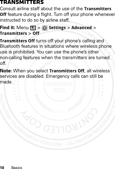 10 BasicsTransmittersConsult airline staff about the use of the Transmitters Off feature during a flight. Turn off your phone whenever instructed to do so by airline staff.Find it: Menu  &gt; Settings &gt; Advanced &gt; Transmitters &gt; OffTransmitters Off turns off your phone’s calling and Bluetooth features in situations where wireless phone use is prohibited. You can use the phone’s other non-calling features when the transmitters are turned off.Note: When you select Transmitters Off, all wireless services are disabled. Emergency calls can still be made.07/20/2012 FCC