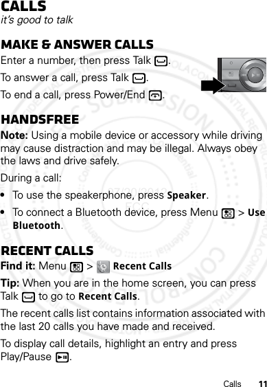 11CallsCallsit’s good to talkMake &amp; answer callsEnter a number, then press Talk .To answer a call, press Talk .To end a call, press Power/End .HandsfreeNote: Using a mobile device or accessory while driving may cause distraction and may be illegal. Always obey the laws and drive safely.During a call:•To use the speakerphone, press Speaker.•To connect a Bluetooth device, press Menu  &gt; Use Bluetooth.Recent callsFind it: Menu  &gt; Recent CallsTip: When you are in the home screen, you can press Talk  to go to Recent Calls.The recent calls list contains information associated with the last 20 calls you have made and received.To display call details, highlight an entry and press Play/Pause .07/20/2012 FCC