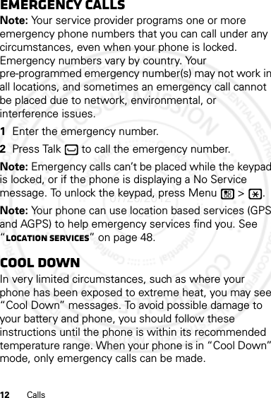 12 CallsEmergency callsNote: Your service provider programs one or more emergency phone numbers that you can call under any circumstances, even when your phone is locked. Emergency numbers vary by country. Your pre-programmed emergency number(s) may not work in all locations, and sometimes an emergency call cannot be placed due to network, environmental, or interference issues.  1Enter the emergency number.2Press Talk  to call the emergency number.Note: Emergency calls can’t be placed while the keypad is locked, or if the phone is displaying a No Service message. To unlock the keypad, press Menu  &gt;  .Note: Your phone can use location based services (GPS and AGPS) to help emergency services find you. See “Location Services” on page 48.Cool downIn very limited circumstances, such as where your phone has been exposed to extreme heat, you may see “Cool Down” messages. To avoid possible damage to your battery and phone, you should follow these instructions until the phone is within its recommended temperature range. When your phone is in “Cool Down” mode, only emergency calls can be made.07/20/2012 FCC