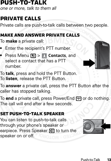 13Push-to-TalkPush-to-Talkone or more, talk to them allPrivate callsPrivate calls are push-to-talk calls between two people.Make and answer private callsTo  make a private call:•Enter the recipient’s PTT number.•Press Menu  &gt; Contacts, and select a contact that has a PTT number.To  talk, press and hold the PTT Button. To  listen, release the PTT Button.To  answer a private call, press the PTT Button after the caller has stopped talking.To end a private call, press Power/End  or do nothing. The call will end after a few seconds.Set push-to-talk speakerYou can listen to push-to-talk calls through your phone’s speaker or earpiece. Press Speaker  to turn the speaker on or off.07/20/2012 FCC