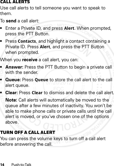 14 Push-to-TalkCall alertsUse call alerts to tell someone you want to speak to them.To  send a call alert:•Enter a Private ID, and press Alert. When prompted, press the PTT Button.•Press Contacts, and highlight a contact containing a Private ID. Press Alert, and press the PTT Button when prompted.When you receive a call alert, you can:•Answer: Press the PTT Button to begin a private call with the sender.•Queue: Press Queue to store the call alert to the call alert queue.•Clear: Press Clear to dismiss and delete the call alert.Note: Call alerts will automatically be moved to the queue after a few minutes of inactivity. You won’t be able to make phone calls or private calls until the call alert is moved, or you’ve chosen one of the options above.Turn off a call alertYou can press the volume keys to turn off a call alert before answering the call.07/20/2012 FCC