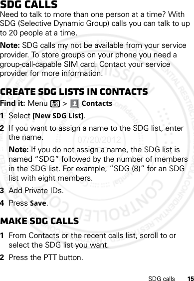 15SDG callsSDG callsNeed to talk to more than one person at a time? With SDG (Selective Dynamic Group) calls you can talk to up to 20 people at a time.Note: SDG calls my not be available from your service provider. To store groups on your phone you need a group-call-capable SIM card. Contact your service provider for more information.Create SDG lists in contactsFind it: Menu  &gt; Contacts  1Select [New SDG List].2If you want to assign a name to the SDG list, enter the name.Note: If you do not assign a name, the SDG list is named “SDG” followed by the number of members in the SDG list. For example, “SDG (8)” for an SDG list with eight members.3Add Private IDs.4Press Save.Make SDG calls  1From Contacts or the recent calls list, scroll to or select the SDG list you want.2Press the PTT button.07/20/2012 FCC