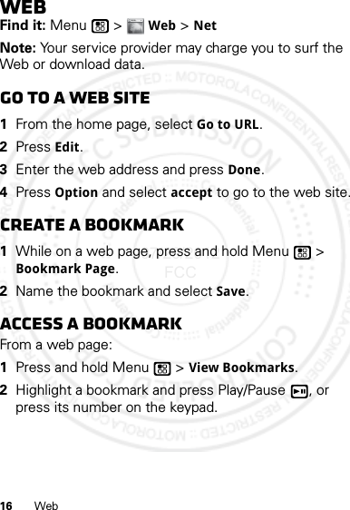 16 WebWebFind it: Menu  &gt; Web &gt; NetNote: Your service provider may charge you to surf the Web or download data.Go to a Web site  1From the home page, select Go to URL.2Press Edit.3Enter the web address and press Done.4Press Option and select accept to go to the web site.Create a bookmark  1While on a web page, press and hold Menu  &gt; Bookmark Page.2Name the bookmark and select Save.Access a bookmarkFrom a web page:  1Press and hold Menu  &gt; View Bookmarks.2Highlight a bookmark and press Play/Pause , or press its number on the keypad.WWW.07/20/2012 FCC