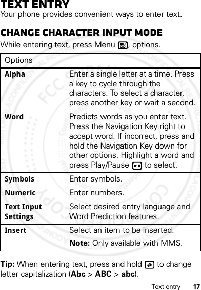 17Text entryText entryYour phone provides convenient ways to enter text.Change character input modeWhile entering text, press Menu , options.Tip: When entering text, press and hold   to change letter capitalization (Abc &gt; ABC &gt; abc).OptionsAlphaEnter a single letter at a time. Press a key to cycle through the characters. To select a character, press another key or wait a second.WordPredicts words as you enter text. Press the Navigation Key right to accept word. If incorrect, press and hold the Navigation Key down for other options. Highlight a word and press Play/Pause  to select.SymbolsEnter symbols.NumericEnter numbers.Text Input SettingsSelect desired entry language and Word Prediction features.InsertSelect an item to be inserted. Note: Only available with MMS.07/20/2012 FCC