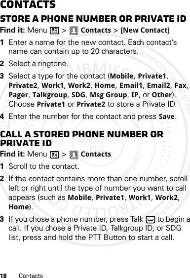 18 ContactsContactsStore a phone number or Private IDFind it: Menu  &gt; Contacts &gt; [New Contact]  1Enter a name for the new contact. Each contact’s name can contain up to 20 characters.2Select a ringtone.3Select a type for the contact (Mobile, Private1, Private2, Work1, Work2, Home, Email1, Email2, Fax, Pager, Talkgroup, SDG, Msg Group, IP, or Other). Choose Private1 or Private2 to store a Private ID.4Enter the number for the contact and press Save.Call a stored phone number or Private IDFind it: Menu  &gt; Contacts   1Scroll to the contact.2If the contact contains more than one number, scroll left or right until the type of number you want to call appears (such as Mobile, Private1, Work1, Work2, Home).3If you chose a phone number, press Talk  to begin a call. If you chose a Private ID, Talkgroup ID, or SDG list, press and hold the PTT Button to start a call.07/20/2012 FCC