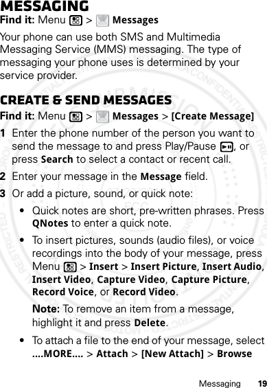 19MessagingMessagingFind it: Menu  &gt; MessagesYour phone can use both SMS and Multimedia Messaging Service (MMS) messaging. The type of messaging your phone uses is determined by your service provider.Create &amp; send messagesFind it: Menu  &gt; Messages &gt; [Create Message]  1Enter the phone number of the person you want to send the message to and press Play/Pause , or press Search to select a contact or recent call.2Enter your message in the Message field.3Or add a picture, sound, or quick note:•Quick notes are short, pre-written phrases. Press QNotes to enter a quick note.•To insert pictures, sounds (audio files), or voice recordings into the body of your message, press Menu  &gt; Insert &gt; Insert Picture, Insert Audio, Insert Video, Capture Video, Capture Picture, Record Voice, or Record Video.Note: To remove an item from a message, highlight it and press Delete.•To attach a file to the end of your message, select ....MORE.... &gt; Attach &gt; [New Attach] &gt; Browse 07/20/2012 FCC