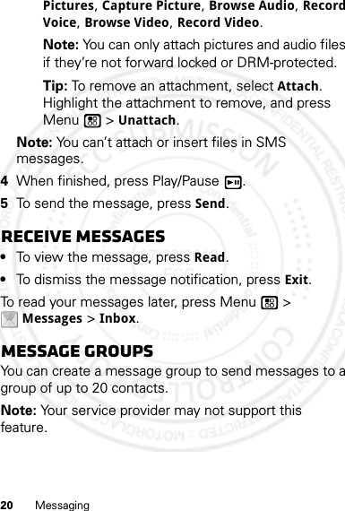 20 MessagingPictures, Capture Picture, Browse Audio, Record Voice, Browse Video, Record Video.Note: You can only attach pictures and audio files if they’re not forward locked or DRM-protected.Tip: To remove an attachment, select Attach. Highlight the attachment to remove, and press Menu  &gt; Unattach.Note: You can’t attach or insert files in SMS messages.4When finished, press Play/Pause .5To send the message, press Send.Receive messages•To view the message, press Read.•To dismiss the message notification, press Exit.To read your messages later, press Menu  &gt; Messages &gt; Inbox.Message groupsYou can create a message group to send messages to a group of up to 20 contacts.Note: Your service provider may not support this feature.07/20/2012 FCC