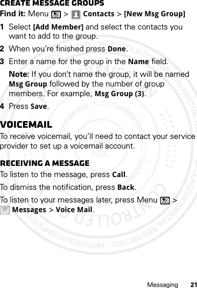 21MessagingCreate message groupsFind it: Menu  &gt; Contacts &gt; [New Msg Group]  1Select [Add Member] and select the contacts you want to add to the group.2When you’re finished press Done.3Enter a name for the group in the Name field.Note: If you don’t name the group, it will be named Msg Group followed by the number of group members. For example, Msg Group (3).4Press Save.VoicemailTo receive voicemail, you’ll need to contact your service provider to set up a voicemail account.Receiving a messageTo listen to the message, press Call.To dismiss the notification, press Back.To listen to your messages later, press Menu  &gt; Messages &gt; Voice Mail.07/20/2012 FCC