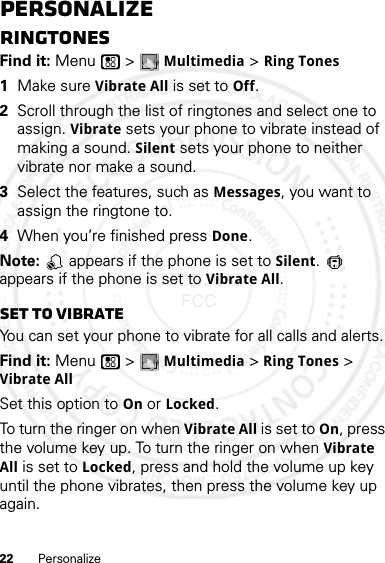 22 PersonalizePersonalizeRingtonesFind it: Menu  &gt; Multimedia &gt; Ring Tones  1Make sure Vibrate All is set to Off.2Scroll through the list of ringtones and select one to assign. Vibrate sets your phone to vibrate instead of making a sound. Silent sets your phone to neither vibrate nor make a sound.3Select the features, such as Messages, you want to assign the ringtone to.4When you’re finished press Done.Note:   appears if the phone is set to Silent.  appears if the phone is set to Vibrate All.Set to vibrateYou can set your phone to vibrate for all calls and alerts.Find it: Menu  &gt; Multimedia &gt; Ring Tones &gt; Vibrate AllSet this option to On or Locked.To turn the ringer on when Vibrate All is set to On, press the volume key up. To turn the ringer on when Vibrate All is set to Locked, press and hold the volume up key until the phone vibrates, then press the volume key up again. 07/20/2012 FCC