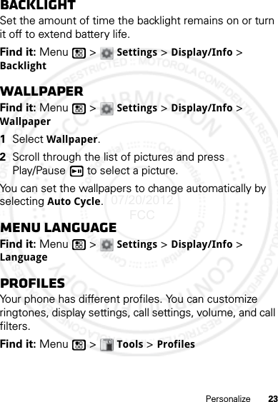 23PersonalizeBacklightSet the amount of time the backlight remains on or turn it off to extend battery life.Find it: Menu  &gt; Settings &gt; Display/Info &gt; BacklightWallpaperFind it: Menu  &gt; Settings &gt; Display/Info &gt; Wallpaper  1Select Wallpaper.2Scroll through the list of pictures and press Play/Pause  to select a picture.You can set the wallpapers to change automatically by selecting Auto Cycle.Menu LanguageFind it: Menu  &gt; Settings &gt; Display/Info &gt; LanguageProfilesYour phone has different profiles. You can customize ringtones, display settings, call settings, volume, and call filters.Find it: Menu  &gt; Tools &gt; Profiles07/20/2012 FCC