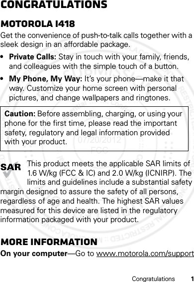 1CongratulationsCongratulationsMOTOROLA i418Get the convenience of push-to-talk calls together with a sleek design in an affordable package.• Private Calls: Stay in touch with your family, friends, and colleagues with the simple touch of a button.• My Phone, My Way: It’s your phone—make it that way. Customize your home screen with personal pictures, and change wallpapers and ringtones.This product meets the applicable SAR limits of 1.6 W/kg (FCC &amp; IC) and 2.0 W/kg (ICNIRP). The limits and guidelines include a substantial safety margin designed to assure the safety of all persons, regardless of age and health. The highest SAR values measured for this device are listed in the regulatory information packaged with your product.More informationOn your computer—Go to www.motorola.com/supportCaution: Before assembling, charging, or using your phone for the first time, please read the important safety, regulatory and legal information provided with your product.07/20/2012 FCC