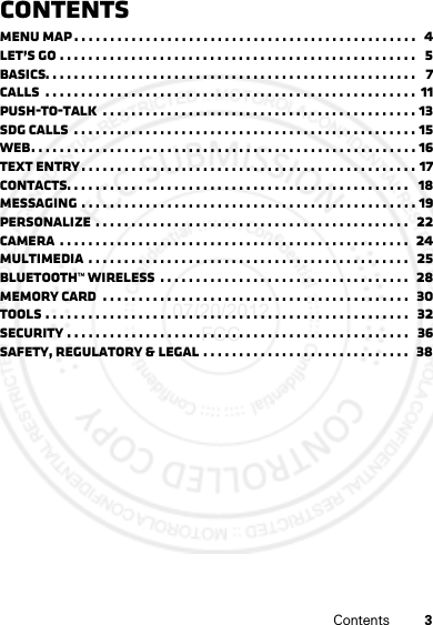 3ContentsContentsMenu map . . . . . . . . . . . . . . . . . . . . . . . . . . . . . . . . . . . . . . . . . . . . . . . .   4Let’s go . . . . . . . . . . . . . . . . . . . . . . . . . . . . . . . . . . . . . . . . . . . . . . . . . .   5Basics. . . . . . . . . . . . . . . . . . . . . . . . . . . . . . . . . . . . . . . . . . . . . . . . . . . .   7Calls  . . . . . . . . . . . . . . . . . . . . . . . . . . . . . . . . . . . . . . . . . . . . . . . . . . . .  11Push-to-Talk  . . . . . . . . . . . . . . . . . . . . . . . . . . . . . . . . . . . . . . . . . . . . 13SDG calls  . . . . . . . . . . . . . . . . . . . . . . . . . . . . . . . . . . . . . . . . . . . . . . . . 15Web. . . . . . . . . . . . . . . . . . . . . . . . . . . . . . . . . . . . . . . . . . . . . . . . . . . . . . 16Text entry. . . . . . . . . . . . . . . . . . . . . . . . . . . . . . . . . . . . . . . . . . . . . . . 17Contacts. . . . . . . . . . . . . . . . . . . . . . . . . . . . . . . . . . . . . . . . . . . . . . . .   18Messaging . . . . . . . . . . . . . . . . . . . . . . . . . . . . . . . . . . . . . . . . . . . . . . . 19Personalize . . . . . . . . . . . . . . . . . . . . . . . . . . . . . . . . . . . . . . . . . . . .  22Camera  . . . . . . . . . . . . . . . . . . . . . . . . . . . . . . . . . . . . . . . . . . . . . . . . .  24Multimedia  . . . . . . . . . . . . . . . . . . . . . . . . . . . . . . . . . . . . . . . . . . . . .   25Bluetooth™ wireless  . . . . . . . . . . . . . . . . . . . . . . . . . . . . . . . . . . .  28Memory Card  . . . . . . . . . . . . . . . . . . . . . . . . . . . . . . . . . . . . . . . . . . .  30Tools . . . . . . . . . . . . . . . . . . . . . . . . . . . . . . . . . . . . . . . . . . . . . . . . . . .   32Security . . . . . . . . . . . . . . . . . . . . . . . . . . . . . . . . . . . . . . . . . . . . . . . .   36Safety, Regulatory &amp; Legal . . . . . . . . . . . . . . . . . . . . . . . . . . . . .   3807/20/2012 FCC