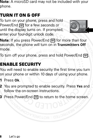 6Let’s goNote: A microSD card may not be included with your phone.Turn it on &amp; offTo turn on your phone, press and hold Power/End  for a few seconds or until the display turns on. If prompted, enter your four-digit unlock code.Note: If you press Power/End  for more than four seconds, the phone will turn on in Transmitters Off mode.To turn off your phone, press and hold Power/End  .Enable securityYou will need to enable security the first time you turn on your phone or within 10 days of using your phone.  1Press Ok.2You are prompted to enable security. Press Yes and follow the on-screen instructions.3Press Power/End  to return to the home screen.07/20/2012 FCC