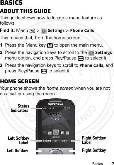 7BasicsBasicsAbout this guideThis guide shows how to locate a menu feature as follows:Find it: Menu  &gt; Settings &gt; Phone CallsThis means that, from the home screen:  1Press the Menu key  to open the main menu.2Press the navigation keys to scroll to the Settings menu option, and press Play/Pause  to select it.3Press the navigation keys to scroll to Phone Calls, and press Play/Pause  to select it.Home screenYour phone shows the home screen when you are not on a call or using the menu.07:37PM6/12/126/12/12SettingsSettingsContacts MsgsLeft SoftkeyLabel StatusIndicators Left Softkey Right SoftkeyLabel Right Softkey 07/20/2012 FCC