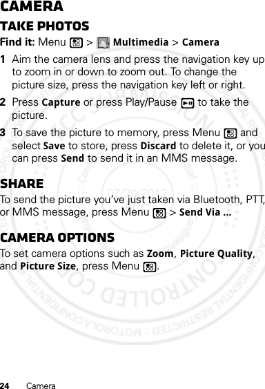 24 CameraCameraTake photosFind it: Menu  &gt; Multimedia &gt; Camera  1Aim the camera lens and press the navigation key up to zoom in or down to zoom out. To change the picture size, press the navigation key left or right.2Press Capture or press Play/Pause  to take the picture.3To save the picture to memory, press Menu  and select Save to store, press Discard to delete it, or you can press Send to send it in an MMS message.ShareTo send the picture you’ve just taken via Bluetooth, PTT, or MMS message, press Menu  &gt; Send Via ...Camera optionsTo set camera options such as Zoom, Picture Quality, and Picture Size, press Menu .07/20/2012 FCC