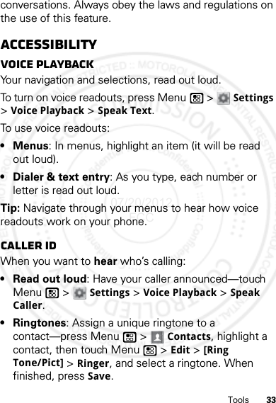 33Toolsconversations. Always obey the laws and regulations on the use of this feature.AccessibilityVoice playbackYour navigation and selections, read out loud.To turn on voice readouts, press Menu  &gt; Settings &gt;Voice Playback &gt; Speak Text.To use voice readouts:• Menus: In menus, highlight an item (it will be read out loud).• Dialer &amp; text entry: As you type, each number or letter is read out loud.Tip: Navigate through your menus to hear how voice readouts work on your phone.Caller IDWhen you want to hear who’s calling:• Read out loud: Have your caller announced—touch Menu  &gt; Settings &gt;Voice Playback &gt;Speak Caller.• Ringtones: Assign a unique ringtone to a contact—press Menu  &gt; Contacts, highlight a contact, then touch Menu  &gt;Edit &gt; [Ring Tone/Pict] &gt; Ringer, and select a ringtone. When finished, press Save.07/20/2012 FCC