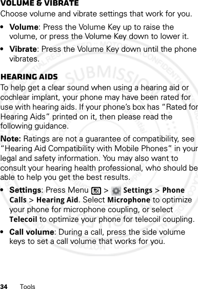 34 ToolsVolume &amp; vibrateChoose volume and vibrate settings that work for you.• Volume: Press the Volume Key up to raise the volume, or press the Volume Key down to lower it.• Vibrate: Press the Volume Key down until the phone vibrates.Hearing aidsTo help get a clear sound when using a hearing aid or cochlear implant, your phone may have been rated for use with hearing aids. If your phone’s box has “Rated for Hearing Aids” printed on it, then please read the following guidance.Note: Ratings are not a guarantee of compatibility, see “Hearing Aid Compatibility with Mobile Phones” in your legal and safety information. You may also want to consult your hearing health professional, who should be able to help you get the best results.•Settings: Press Menu  &gt;Settings &gt;Phone Calls &gt;Hearing Aid. Select Microphone to optimize your phone for microphone coupling, or select Telecoil to optimize your phone for telecoil coupling.• Call volume: During a call, press the side volume keys to set a call volume that works for you.07/20/2012 FCC