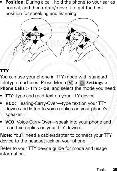 35Tools•Position: During a call, hold the phone to your ear as normal, and then rotate/move it to get the best position for speaking and listening.TTYYou can use your phone in TTY mode with standard teletype machines. Press Menu  &gt;Settings &gt; Phone Calls &gt;TTY &gt; On, and select the mode you need:•TTY: Type and read text on your TTY device.•HCO: Hearing-Carry-Over—type text on your TTY device and listen to voice replies on your phone’s speaker.•VCO: Voice-Carry-Over—speak into your phone and read text replies on your TTY device.Note: You’ll need a cable/adapter to connect your TTY device to the headset jack on your phone.Refer to your TTY device guide for mode and usage information.07/20/2012 FCC