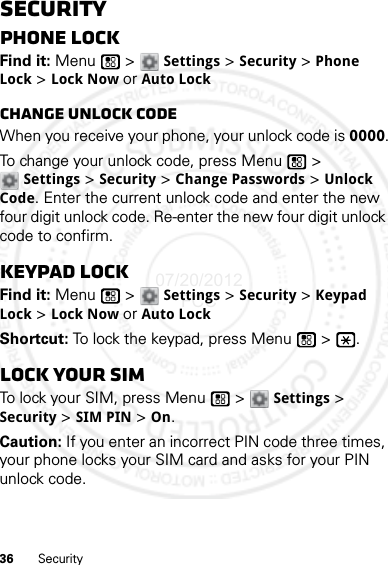 36 SecuritySecurityPhone lockFind it: Menu  &gt; Settings &gt; Security &gt; Phone Lock &gt; Lock Now or Auto LockChange unlock codeWhen you receive your phone, your unlock code is 0000.To change your unlock code, press Menu  &gt; Settings &gt; Security &gt; Change Passwords &gt; Unlock Code. Enter the current unlock code and enter the new four digit unlock code. Re-enter the new four digit unlock code to confirm.Keypad lockFind it: Menu  &gt; Settings &gt; Security &gt; Keypad Lock &gt; Lock Now or Auto LockShortcut: To lock the keypad, press Menu  &gt;  .Lock your SIMTo lock your SIM, press Menu  &gt; Settings &gt; Security &gt; SIM PIN &gt; On.Caution: If you enter an incorrect PIN code three times, your phone locks your SIM card and asks for your PIN unlock code.07/20/2012 FCC