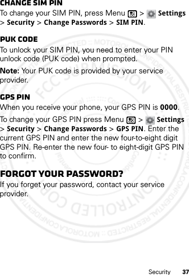 37SecurityChange SIM PINTo change your SIM PIN, press Menu  &gt; Settings &gt; Security &gt; Change Passwords &gt; SIM PIN.PUK codeTo unlock your SIM PIN, you need to enter your PIN unlock code (PUK code) when prompted.Note: Your PUK code is provided by your service provider.GPS PINWhen you receive your phone, your GPS PIN is 0000.To change your GPS PIN press Menu  &gt; Settings &gt; Security &gt; Change Passwords &gt; GPS PIN. Enter the current GPS PIN and enter the new four-to-eight digit GPS PIN. Re-enter the new four- to eight-digit GPS PIN to confirm.Forgot your password?If you forget your password, contact your service provider.07/20/2012 FCC