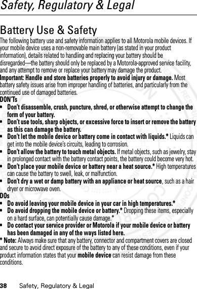 38 Safety, Regulatory &amp; LegalSafety, Regulatory &amp; LegalBattery Use &amp; SafetyBattery Use  &amp; SafetyThe following battery use and safety information applies to all Motorola mobile devices. If your mobile device uses a non-removable main battery (as stated in your product information), details related to handling and replacing your battery should be disregarded—the battery should only be replaced by a Motorola-approved service facility, and any attempt to remove or replace your battery may damage the product.Important: Handle and store batteries properly to avoid injury or damage. Most battery safety issues arise from improper handling of batteries, and particularly from the continued use of damaged batteries.DON’Ts• Don’t disassemble, crush, puncture, shred, or otherwise attempt to change the form of your battery.• Don’t use tools, sharp objects, or excessive force to insert or remove the battery as this can damage the battery.• Don’t let the mobile device or battery come in contact with liquids.* Liquids can get into the mobile device’s circuits, leading to corrosion.• Don’t allow the battery to touch metal objects. If metal objects, such as jewelry, stay in prolonged contact with the battery contact points, the battery could become very hot.• Don’t place your mobile device or battery near a heat source.* High temperatures can cause the battery to swell, leak, or malfunction.• Don’t dry a wet or damp battery with an appliance or heat source, such as a hair dryer or microwave oven.DOs• Do avoid leaving your mobile device in your car in high temperatures.*• Do avoid dropping the mobile device or battery.* Dropping these items, especially on a hard surface, can potentially cause damage.*• Do contact your service provider or Motorola if your mobile device or battery has been damaged in any of the ways listed here.*Note: Always make sure that any battery, connector and compartment covers are closed and secure to avoid direct exposure of the battery to any of these conditions, even if your product information states that your mobile device can resist damage from these conditions.07/20/2012 FCC