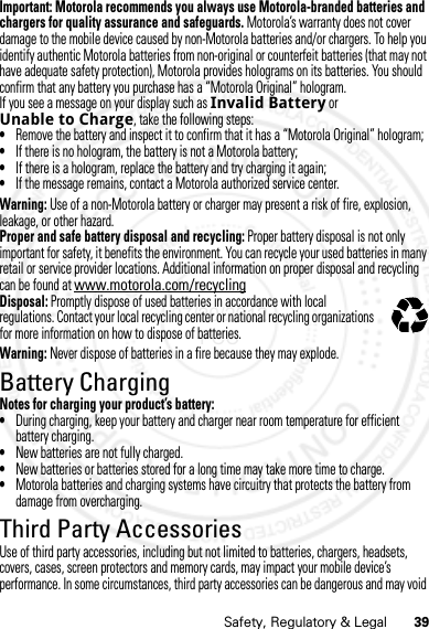 39Safety, Regulatory &amp; LegalImportant: Motorola recommends you always use Motorola-branded batteries and chargers for quality assurance and safeguards. Motorola’s warranty does not cover damage to the mobile device caused by non-Motorola batteries and/or chargers. To help you identify authentic Motorola batteries from non-original or counterfeit batteries (that may not have adequate safety protection), Motorola provides holograms on its batteries. You should confirm that any battery you purchase has a “Motorola Original” hologram.If you see a message on your display such as Invalid Battery or Unable to Charge, take the following steps:•Remove the battery and inspect it to confirm that it has a “Motorola Original” hologram;•If there is no hologram, the battery is not a Motorola battery;•If there is a hologram, replace the battery and try charging it again;•If the message remains, contact a Motorola authorized service center.Warning: Use of a non-Motorola battery or charger may present a risk of fire, explosion, leakage, or other hazard.Proper and safe battery disposal and recycling: Proper battery disposal is not only important for safety, it benefits the environment. You can recycle your used batteries in many retail or service provider locations. Additional information on proper disposal and recycling can be found at www.motorola.com/recyclingDisposal: Promptly dispose of used batteries in accordance with local regulations. Contact your local recycling center or national recycling organizations for more information on how to dispose of batteries.Warning: Never dispose of batteries in a fire because they may explode.Battery ChargingBattery ChargingNotes for charging your product’s battery:•During charging, keep your battery and charger near room temperature for efficient battery charging.•New batteries are not fully charged.•New batteries or batteries stored for a long time may take more time to charge.•Motorola batteries and charging systems have circuitry that protects the battery from damage from overcharging.Third Party AccessoriesUse of third party accessories, including but not limited to batteries, chargers, headsets, covers, cases, screen protectors and memory cards, may impact your mobile device’s performance. In some circumstances, third party accessories can be dangerous and may void 032375o07/20/2012 FCC