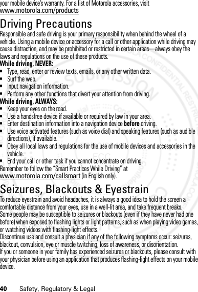 40 Safety, Regulatory &amp; Legalyour mobile device’s warranty. For a list of Motorola accessories, visit www.motorola.com/productsDriving PrecautionsResponsible and safe driving is your primary responsibility when behind the wheel of a vehicle. Using a mobile device or accessory for a call or other application while driving may cause distraction, and may be prohibited or restricted in certain areas—always obey the laws and regulations on the use of these products.While driving, NEVER:•Type, read, enter or review texts, emails, or any other written data.•Surf the web.•Input navigation information.•Perform any other functions that divert your attention from driving.While driving, ALWAYS:•Keep your eyes on the road.•Use a handsfree device if available or required by law in your area.•Enter destination information into a navigation device before driving.•Use voice activated features (such as voice dial) and speaking features (such as audible directions), if available.•Obey all local laws and regulations for the use of mobile devices and accessories in the vehicle.•End your call or other task if you cannot concentrate on driving.Remember to follow the “Smart Practices While Driving” at www.motorola.com/callsmart (in English only).Seizures, Blackouts &amp; EyestrainTo reduce eyestrain and avoid headaches, it is always a good idea to hold the screen a comfortable distance from your eyes, use in a well-lit area, and take frequent breaks.Some people may be susceptible to seizures or blackouts (even if they have never had one before) when exposed to flashing lights or light patterns, such as when playing video games, or watching videos with flashing-light effects.Discontinue use and consult a physician if any of the following symptoms occur: seizures, blackout, convulsion, eye or muscle twitching, loss of awareness, or disorientation.If you or someone in your family has experienced seizures or blackouts, please consult with your physician before using an application that produces flashing-light effects on your mobile device.07/20/2012 FCC