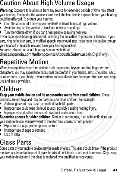 41Safety, Regulatory &amp; LegalCaution About High Volume UsageWarning: Exposure to loud noise from any source for extended periods of time may affect your hearing. The louder the volume sound level, the less time is required before your hearing could be affected. To protect your hearing:•Limit the amount of time you use headsets or headphones at high volume.•Avoid turning up the volume to block out noisy surroundings.•Turn the volume down if you can’t hear people speaking near you.If you experience hearing discomfort, including the sensation of pressure or fullness in your ears, ringing in your ears, or muffled speech, you should stop listening to the device through your headset or headphones and have your hearing checked.For more information about hearing, see our website at direct.motorola.com/hellomoto/nss/AcousticSafety.asp (in English only).Repetitive MotionWhen you repetitively perform actions such as pressing keys or entering finger-written characters, you may experience occasional discomfort in your hands, arms, shoulders, neck, or other parts of your body. If you continue to have discomfort during or after such use, stop use and see a physician.ChildrenKeep your mobile device and its accessories away from small children. These products are not toys and may be hazardous to small children. For example:•A choking hazard may exist for small, detachable parts.•Improper use could result in loud sounds, possibly causing hearing injury.•Improperly handled batteries could overheat and cause a burn.Supervise access for older children. Similar to a computer, if an older child does use your mobile device, you may want to monitor their access to help prevent:•Exposure to inappropriate apps or content.•Improper use of apps or content.•Loss of data.Glass PartsSome parts of your mobile device may be made of glass. This glass could break if the product receives a substantial impact. If glass breaks, do not touch or attempt to remove. Stop using your mobile device until the glass is replaced by a qualified service center.07/20/2012 FCC