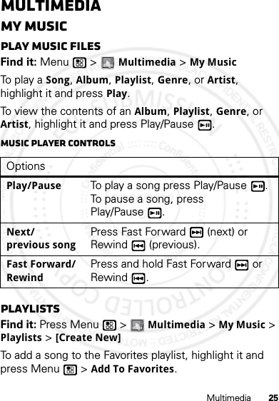 25MultimediaMultimediaMy MusicPlay music filesFind it: Menu  &gt; Multimedia &gt; My MusicTo pl ay a Song, Album, Playlist, Genre, or Artist, highlight it and press Play.To view the contents of an Album, Playlist, Genre, or Artist, highlight it and press Play/Pause . Music player controlsPlaylistsFind it: Press Menu  &gt; Multimedia &gt; My Music &gt; Playlists &gt; [Create New]To add a song to the Favorites playlist, highlight it and press Menu  &gt; Add To Favorites.OptionsPlay/PauseTo play a song press Play/Pause . To pause a song, press Play/Pause .Next/ previous songPress Fast Forward  (next) or Rewind  (previous).Fast Forward/ RewindPress and hold Fast Forward  or Rewind .07/20/2012 FCC