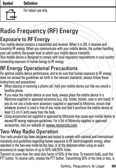 43Safety, Regulatory &amp; LegalRadio Frequency (RF) EnergyExposure to RF EnergyYour mobile device contains a transmitter and receiver. When it is ON, it receives and transmits RF energy. When you communicate with your mobile device, the system handling your call controls the power level at which your mobile device transmits.Your mobile device is designed to comply with local regulatory requirements in your country concerning exposure of human beings to RF energy.RF Energy Operational PrecautionsFor optimal mobile device performance, and to be sure that human exposure to RF energy does not exceed the guidelines set forth in the relevant standards, always follow these instructions and precautions:•When placing or receiving a phone call, hold your mobile device just like you would a landline phone.•If you wear the mobile device on your body, always place the mobile device in a Motorola-supplied or approved accessory (e.g. clip, holder, holster, case or arm band). If you do not use a body-worn accessory supplied or approved by Motorola, ensure that whatever product is used is free of any metal and that it positions the mobile device at least 2.5 cm (1 inch) away from the body.•Using accessories not supplied or approved by Motorola may cause your mobile device to exceed RF energy exposure guidelines. For a list of Motorola-supplied or approved accessories, visit our website at: www.motorola.com.Two-Way Radio OperationYour radio product has been designed and tested to comply with national and international standards and guidelines regarding human exposure to RF electromagnetic energy, when operated in the two-way mode (at the face, or at the abdomen when using an audio accessory) at usage factors of up to 50% talk/50% listen.Transmit no more than the rated duty factor of 50% of the time. To transmit (talk), push the PTT button. To receive calls, release the PTT button. Transmitting 50% of the time or less, is For indoor use only.Symbol Definition07/20/2012 FCC