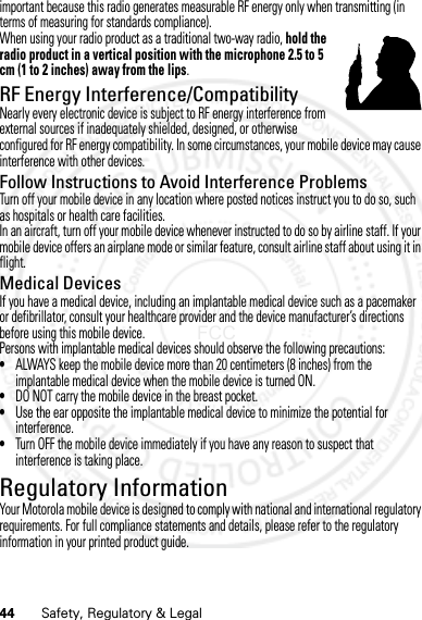 44 Safety, Regulatory &amp; Legalimportant because this radio generates measurable RF energy only when transmitting (in terms of measuring for standards compliance).When using your radio product as a traditional two-way radio, hold the radio product in a vertical position with the microphone 2.5 to 5 cm (1 to 2 inches) away from the lips.RF Energy Interference/CompatibilityNearly every electronic device is subject to RF energy interference from external sources if inadequately shielded, designed, or otherwise configured for RF energy compatibility. In some circumstances, your mobile device may cause interference with other devices.Follow Instructions to Avoid Interference ProblemsTurn off your mobile device in any location where posted notices instruct you to do so, such as hospitals or health care facilities.In an aircraft, turn off your mobile device whenever instructed to do so by airline staff. If your mobile device offers an airplane mode or similar feature, consult airline staff about using it in flight.Medical DevicesIf you have a medical device, including an implantable medical device such as a pacemaker or defibrillator, consult your healthcare provider and the device manufacturer’s directions before using this mobile device.Persons with implantable medical devices should observe the following precautions:•ALWAYS keep the mobile device more than 20 centimeters (8 inches) from the implantable medical device when the mobile device is turned ON.•DO NOT carry the mobile device in the breast pocket.•Use the ear opposite the implantable medical device to minimize the potential for interference.•Turn OFF the mobile device immediately if you have any reason to suspect that interference is taking place.Regulatory InformationYour Motorola mobile device is designed to comply with national and international regulatory requirements. For full compliance statements and details, please refer to the regulatory information in your printed product guide.07/20/2012 FCC